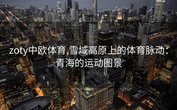 zoty中欧体育,雪域高原上的体育脉动:青海的运动图景