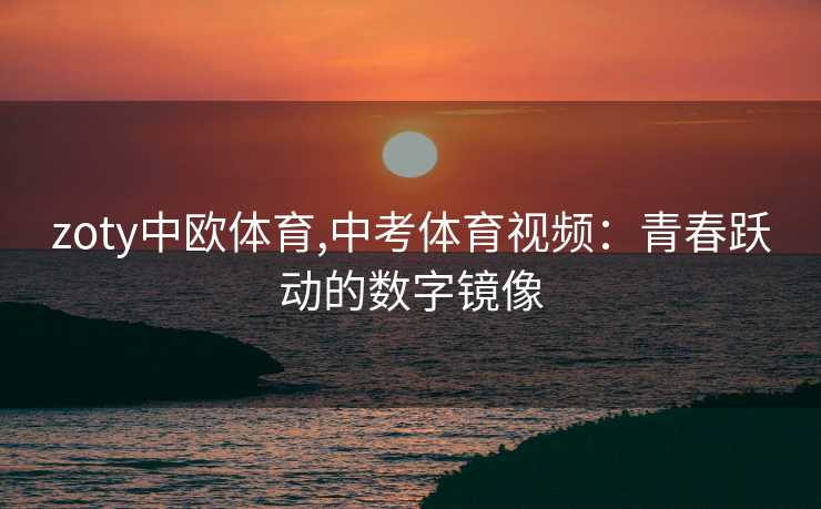 zoty中欧体育,中考体育视频：青春跃动的数字镜像