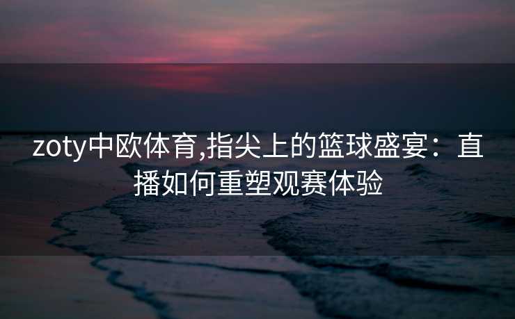zoty中欧体育,指尖上的篮球盛宴：直播如何重塑观赛体验