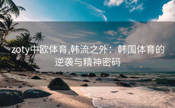 zoty中欧体育,韩流之外：韩国体育的逆袭与精神密码
