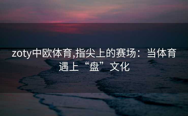 zoty中欧体育,指尖上的赛场：当体育遇上“盘”文化