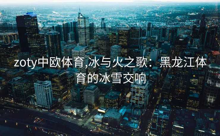 zoty中欧体育,冰与火之歌：黑龙江体育的冰雪交响