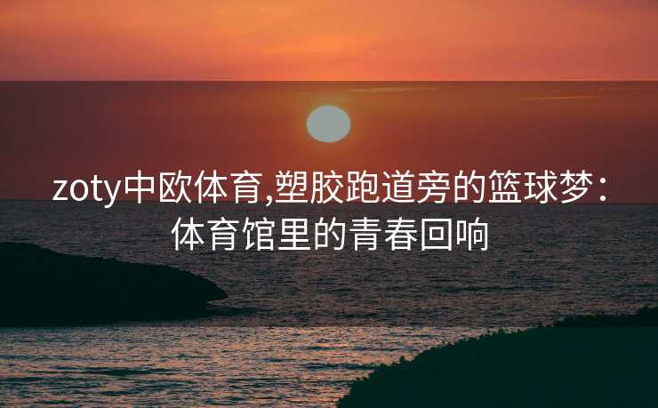 zoty中欧体育,塑胶跑道旁的篮球梦：体育馆里的青春回响
