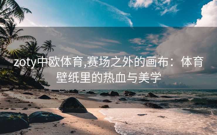 zoty中欧体育,赛场之外的画布：体育壁纸里的热血与美学