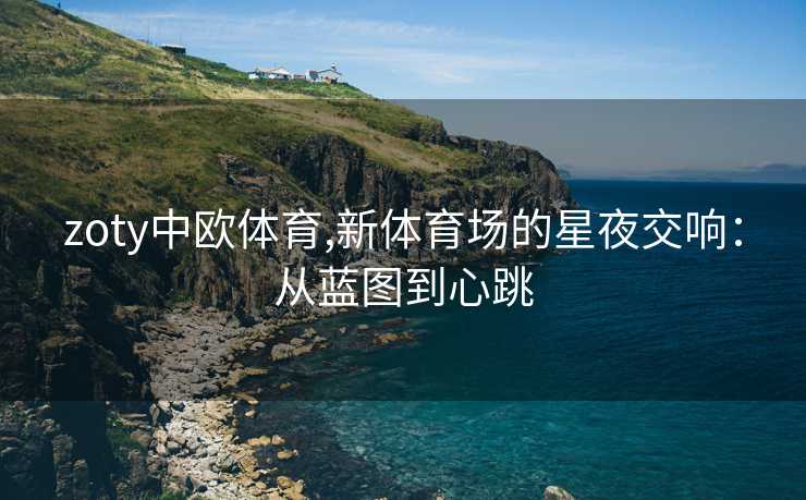 zoty中欧体育,新体育场的星夜交响：从蓝图到心跳