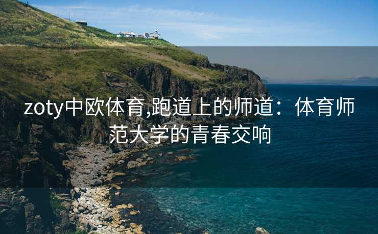 zoty中欧体育,跑道上的师道：体育师范大学的青春交响