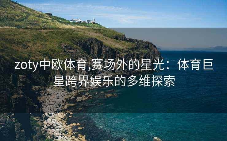 zoty中欧体育,赛场外的星光：体育巨星跨界娱乐的多维探索