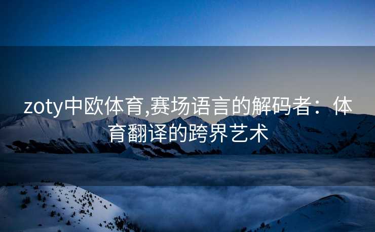 zoty中欧体育,赛场语言的解码者：体育翻译的跨界艺术