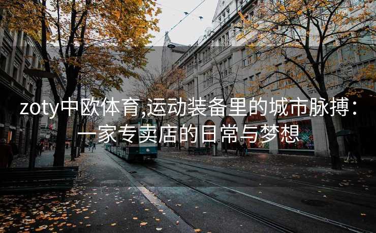 zoty中欧体育,运动装备里的城市脉搏：一家专卖店的日常与梦想
